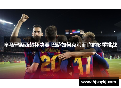 皇马晋级西超杯决赛 巴萨如何克服面临的多重挑战