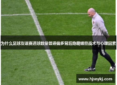 为什么足球友谊赛进球数量普遍偏多背后隐藏哪些战术与心理因素