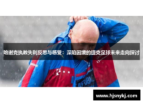 哈谢克执教失利反思与感受：深陷困境的捷克足球未来走向探讨
