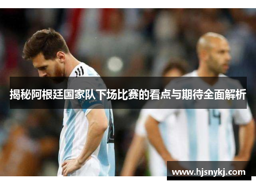 揭秘阿根廷国家队下场比赛的看点与期待全面解析